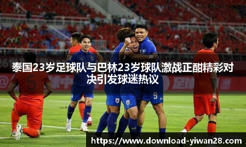 泰国23岁足球队与巴林23岁球队激战正酣精彩对决引发球迷热议