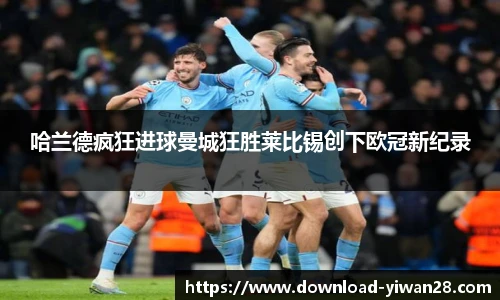 哈兰德疯狂进球曼城狂胜莱比锡创下欧冠新纪录